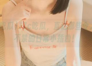 17c吃瓜，直达那些令人忍俊不禁的日常小插曲！