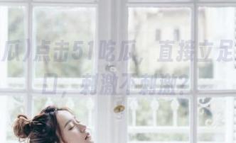点击51吃瓜，直接立足观看入口，刺激不刺激？