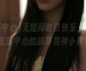 无意间收获快乐，快来分享91吃瓜中心的抓耳男神小故事！