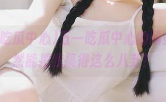 五一吃瓜中心的网站，居然能把我搞得这么八卦？