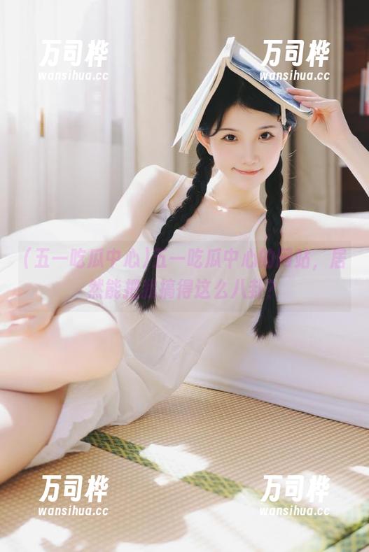 五一吃瓜中心的网站，居然能把我搞得这么八卦？